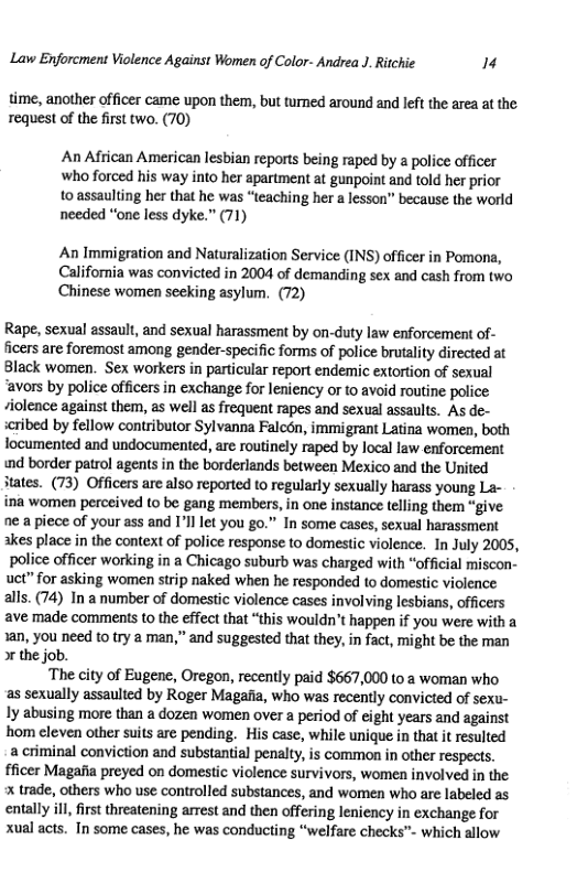 Law Enforcment Violence Against Women of Color- Andrea J. Ritchie 74  time, another officer came upon them, but turned around and left the area at the request of the first two. (70)  An African American lesbian reports being raped by a police officer who forced his way into her apartment at gunpoint and told her prior  to assaulting her that he was “teaching her a lesson” because the world needed “one less dyke.” (71)  An Immigration and Naturalization Service (INS) officer in Pomona, California was convicted in 2004 of demanding sex and cash from two Chinese women seeking asylum. (72)  Rape, sexual assault, and sexual harassment by on-duty law enforcement of- ficers are foremost among gender-specific forms of police brutalty directed at Black women. Sex workers in particular report endemic extortion of sexual “avors by police officers in exchange for leniency or to avoid routine police iolence against them, as well as frequent rapes and sexual assaults. As de- seribed by fellow contributor Sylvanna Falcon, immigrant Latina women, both focumented and undocumented, are routinely raped by local law enforcement «d border patrol agents in the borderlands between Mexico and the United tates. (73) Officers are also reported to regularly sexually harass young La- ina women perceived to be gang members, in one instance telling them “give ne a piece of your ass and I’ll let you go.” In some cases, sexual harassment akes place in the context of police response to domestic violence. In July 2005, police officer working in a Chicago suburb was charged with “official miscon- uet” for asking women strip naked when he responded to domestic violence alls. (74) In a number of domestic violence cases involving lesbians, officers ave made comments to the effect that “this wouldn’t happen if you were with a 1an, you need to try a man,” and suggested that they, in fact, might be the man o the job.  ‘The city of Eugenc, Oregon, recently paid $667,000 to a woman who as sexually assaulted by Roger Magafia, who was recently convicted of sexu- ly abusing more than a dozen women over a period of eight years and against hom cleven other suits are pending. His case, while unique in that it resulted a criminal conviction and substantial penalty, is common in other respects. fficer Magafia preyed on domestic violence survivors, women involved in the  trade, others who use controlled substances, and women who are labeled as entally ill, first threatening arrest and then offering leniency in exchange for xual acts. In some cases, he was conducting “welfare checks™ which allow  